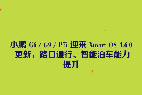 小鹏 G6 / G9 / P7i 迎来 Xmart OS 4.6.0 更新，路口通行、智能泊车能力提升