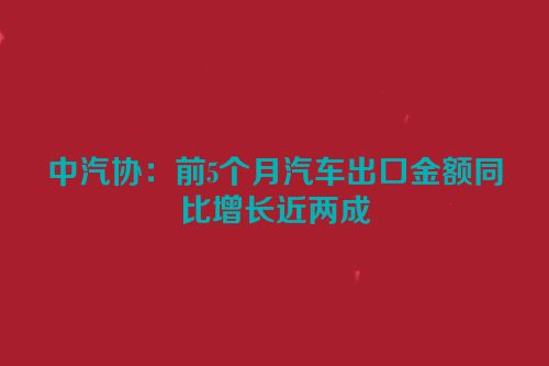 中汽协：前5个月汽车出口金额同比增长近两成
