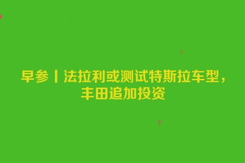 早参丨法拉利或测试特斯拉车型，丰田追加投资