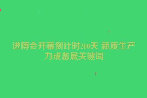 进博会开幕倒计时200天 新质生产力成备展关键词