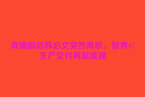 奇瑞副总韩必文突然离职，智界S7生产交付再起波澜