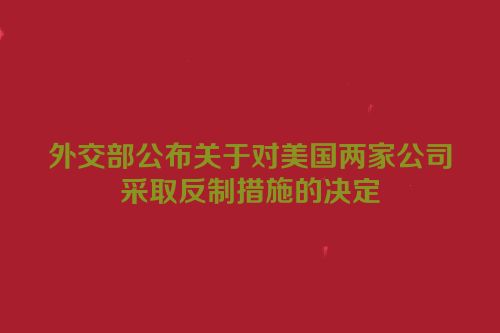 外交部公布关于对美国两家公司采取反制措施的决定