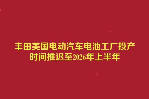 丰田美国电动汽车电池工厂投产时间推迟至2026年上半年