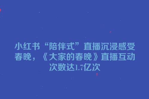小红书“陪伴式”直播沉浸感受春晚，《大家的春晚》直播互动次数达1.7亿次