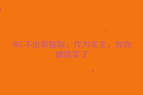 宋L不出荣耀版，作为车主，你我都踏实了