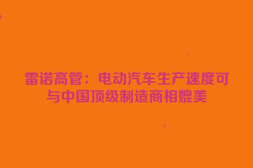 雷诺高管：电动汽车生产速度可与中国顶级制造商相媲美