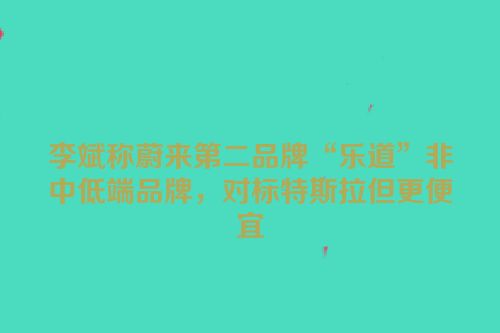 李斌称蔚来第二品牌“乐道”非中低端品牌，对标特斯拉但更便宜