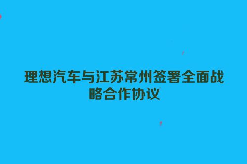 理想汽车与江苏常州签署全面战略合作协议