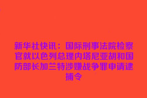 新华社快讯：国际刑事法院检察官就以色列总理内塔尼亚胡和国防部长加兰特涉嫌战争罪申请逮捕令