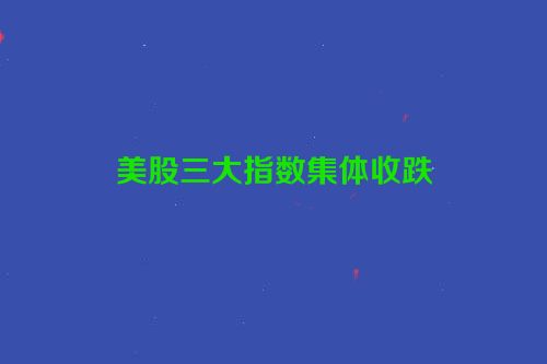 美股三大指数集体收跌