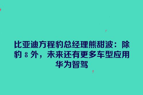 比亚迪方程豹总经理熊甜波：除豹 8 外，未来还有更多车型应用华为智驾