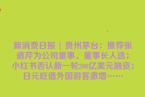 新消费日报 | 贵州茅台：推荐张德芹为公司董事、董事长人选；小红书否认新一轮200亿美元融资；日元贬值外国游客激增……
