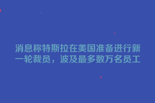 消息称特斯拉在美国准备进行新一轮裁员，波及最多数万名员工