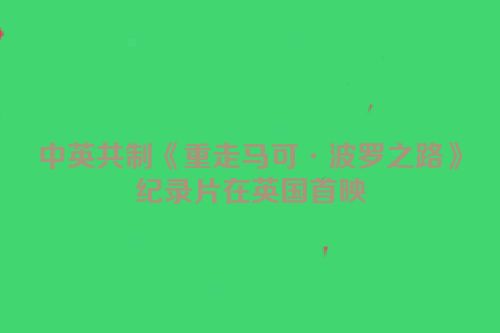 中英共制《重走马可·波罗之路》纪录片在英国首映