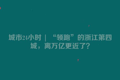 城市24小时 | “领跑”的浙江第四城，离万亿更近了？