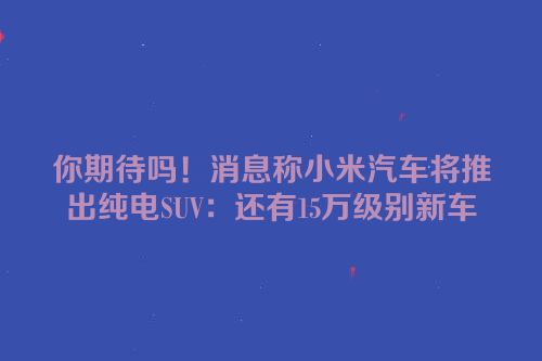 你期待吗！消息称小米汽车将推出纯电SUV：还有15万级别新车