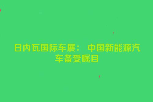 日内瓦国际车展： 中国新能源汽车备受瞩目