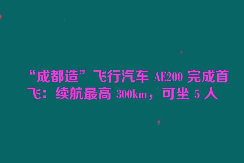 “成都造”飞行汽车 AE200 完成首飞：续航最高 300km，可坐 5 人