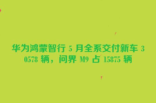 华为鸿蒙智行 5 月全系交付新车 30578 辆，问界 M9 占 15875 辆