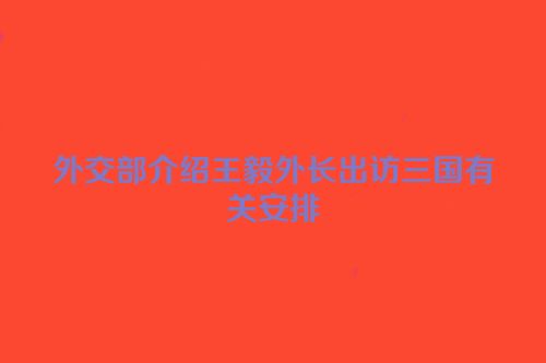 外交部介绍王毅外长出访三国有关安排