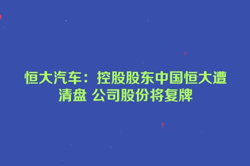 恒大汽车：控股股东中国恒大遭清盘 公司股份将复牌