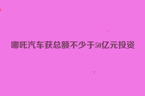 哪吒汽车获总额不少于50亿元投资