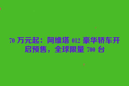 70 万元起：阿维塔 012 豪华轿车开启预售，全球限量 700 台