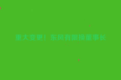 重大变更！东风有限换董事长