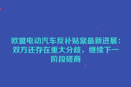 欧盟电动汽车反补贴案最新进展：双方还存在重大分歧，继续下一阶段磋商