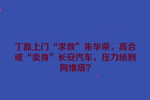 丁磊上门“求救”朱华荣，高合或“卖身”长安汽车，压力给到阿维塔？