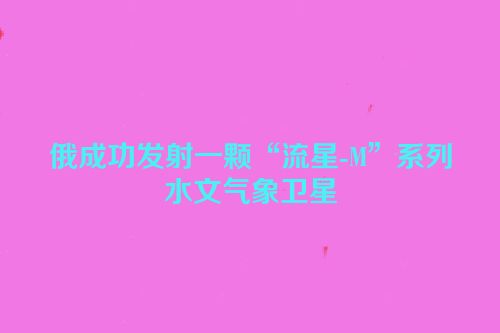 俄成功发射一颗“流星-M”系列水文气象卫星