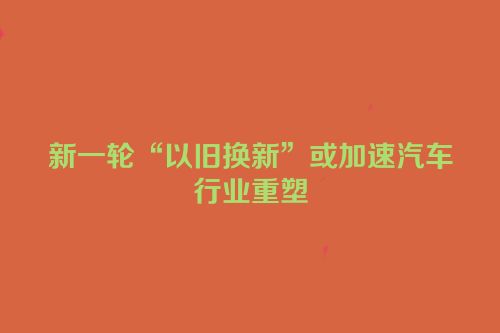 新一轮“以旧换新”或加速汽车行业重塑