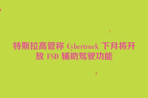 特斯拉高管称 Cybertruck 下月将开放 FSD 辅助驾驶功能