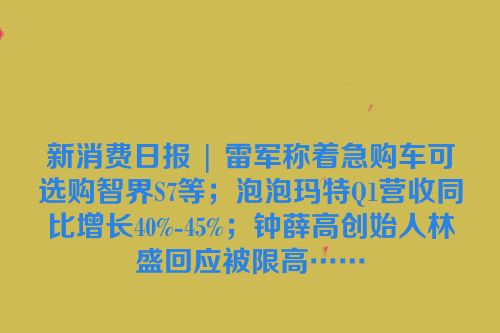 新消费日报 | 雷军称着急购车可选购智界S7等；泡泡玛特Q1营收同比增长40%-45%；钟薛高创始人林盛回应被限高……