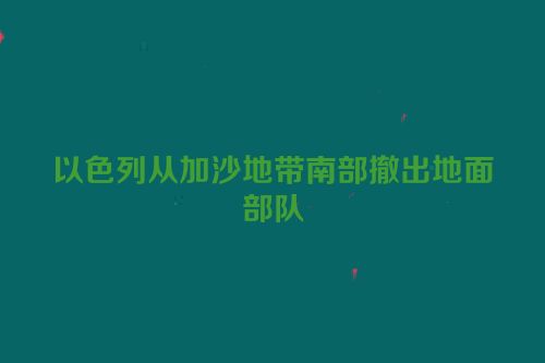 以色列从加沙地带南部撤出地面部队