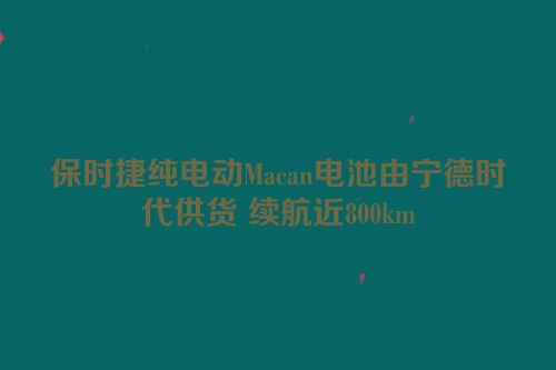 保时捷纯电动Macan电池由宁德时代供货 续航近800km