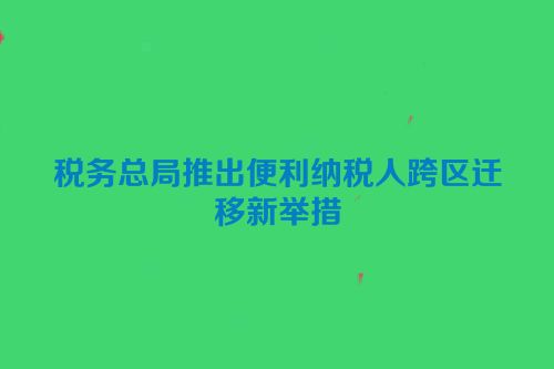 税务总局推出便利纳税人跨区迁移新举措