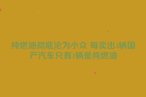 纯燃油彻底沦为小众 每卖出4辆国产汽车只有1辆是纯燃油