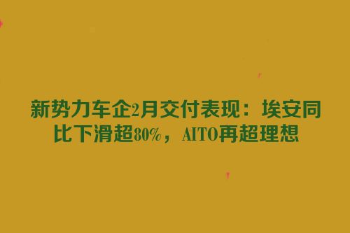 新势力车企2月交付表现：埃安同比下滑超80%，AITO再超理想