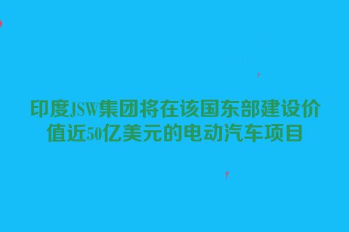 印度JSW集团将在该国东部建设价值近50亿美元的电动汽车项目