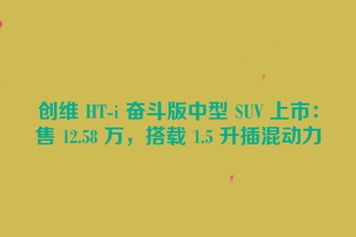 创维 HT-i 奋斗版中型 SUV 上市：售 12.58 万，搭载 1.5 升插混动力