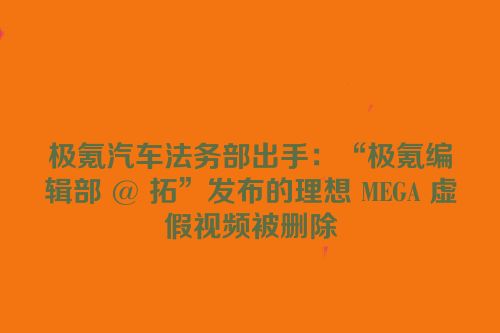 极氪汽车法务部出手：“极氪编辑部 @ 拓”发布的理想 MEGA 虚假视频被删除