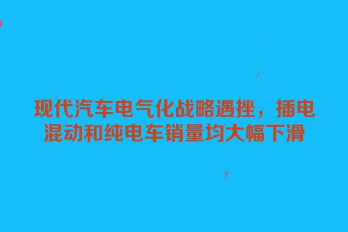 现代汽车电气化战略遇挫，插电混动和纯电车销量均大幅下滑
