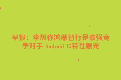 早报：李想称鸿蒙智行是最强竞争对手 Android 15特性曝光