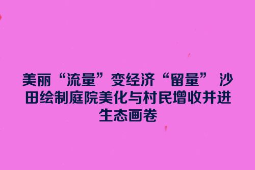 美丽“流量”变经济“留量” 沙田绘制庭院美化与村民增收并进生态画卷