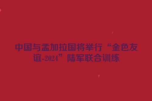 中国与孟加拉国将举行“金色友谊-2024”陆军联合训练