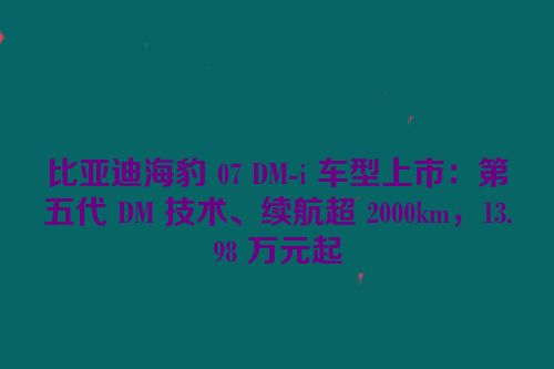 比亚迪海豹 07 DM-i 车型上市：第五代 DM 技术、续航超 2000km，13.98 万元起