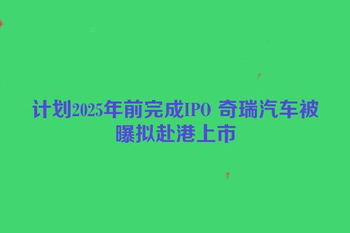 计划2025年前完成IPO 奇瑞汽车被曝拟赴港上市