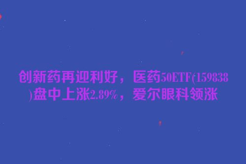 创新药再迎利好，医药50ETF(159838)盘中上涨2.89%，爱尔眼科领涨