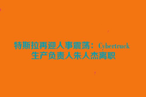 特斯拉再迎人事震荡：Cybertruck 生产负责人朱人杰离职